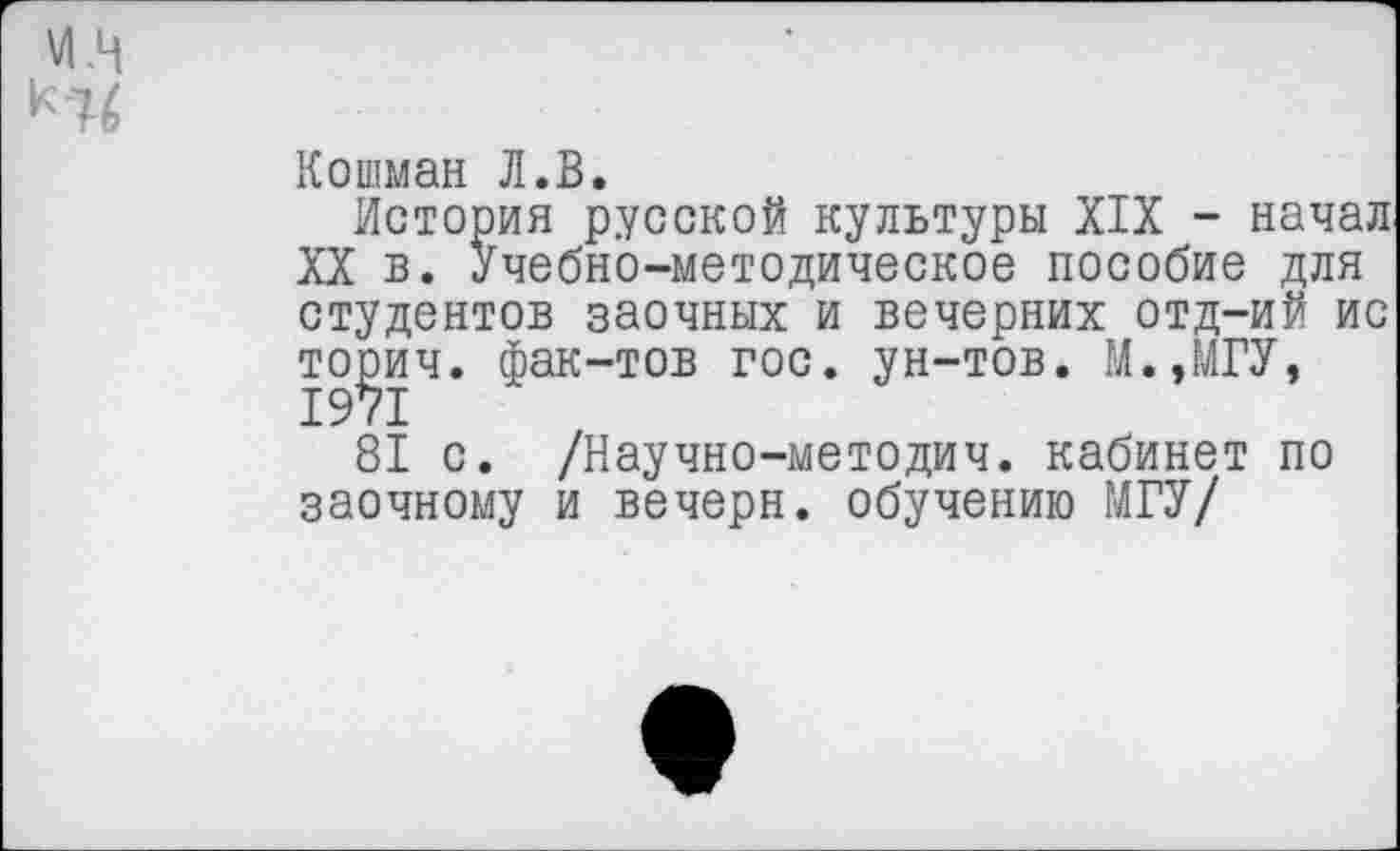 ﻿и.ц
Кошман Л.В.
История русской культуры XIX - начал XX в. Учебно-методическое пособие для студентов заочных и вечерних отд-ий ис торич. фак-тов гос. ун-тов. М.,МГУ, 1971
81 с. /Научно-методич. кабинет по заочному и вечерн. обучению МГУ/